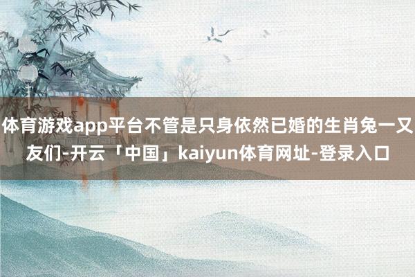 体育游戏app平台不管是只身依然已婚的生肖兔一又友们-开云「中国」kaiyun体育网址-登录入口