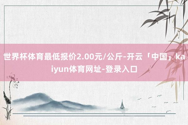 世界杯体育最低报价2.00元/公斤-开云「中国」kaiyun体育网址-登录入口