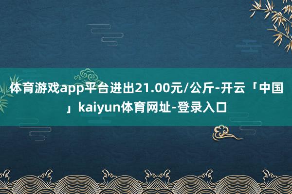 体育游戏app平台进出21.00元/公斤-开云「中国」kaiyun体育网址-登录入口