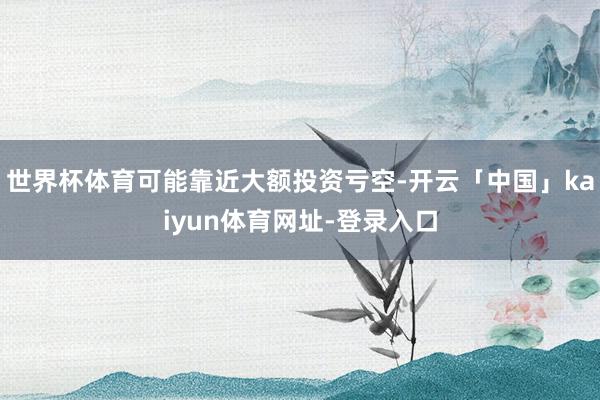 世界杯体育可能靠近大额投资亏空-开云「中国」kaiyun体育网址-登录入口