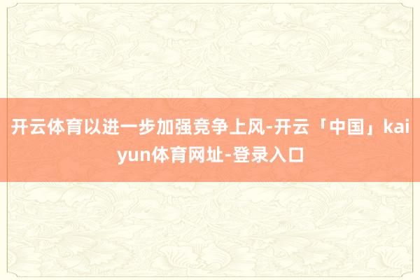 开云体育以进一步加强竞争上风-开云「中国」kaiyun体育网址-登录入口