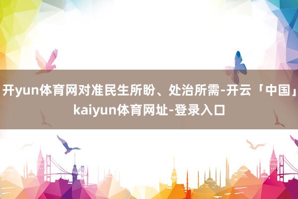开yun体育网对准民生所盼、处治所需-开云「中国」kaiyun体育网址-登录入口
