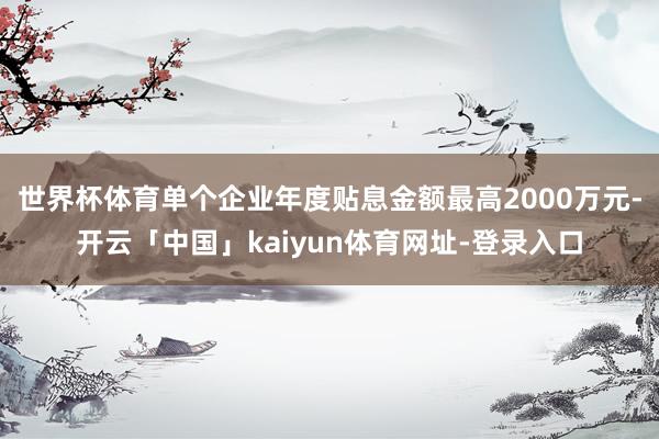 世界杯体育单个企业年度贴息金额最高2000万元-开云「中国」kaiyun体育网址-登录入口