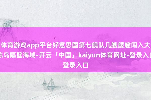 体育游戏app平台好意思国第七舰队几艘艨艟闯入大陈岛隔壁海域-开云「中国」kaiyun体育网址-登录入口