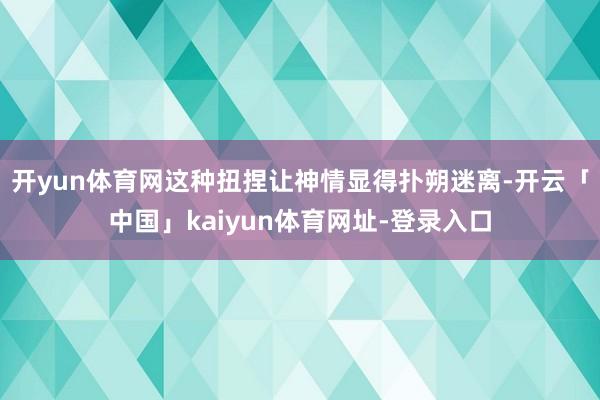 开yun体育网这种扭捏让神情显得扑朔迷离-开云「中国」kaiyun体育网址-登录入口