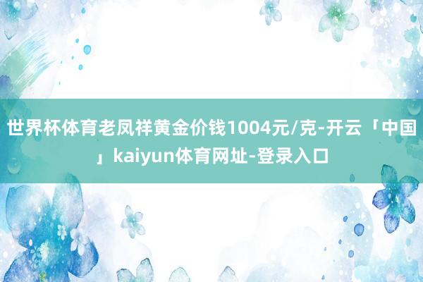 世界杯体育老凤祥黄金价钱1004元/克-开云「中国」kaiyun体育网址-登录入口