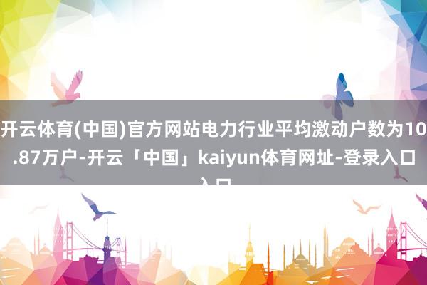 开云体育(中国)官方网站电力行业平均激动户数为10.87万户-开云「中国」kaiyun体育网址-登录入口