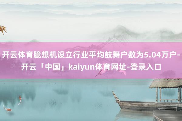 开云体育臆想机设立行业平均鼓舞户数为5.04万户-开云「中国」kaiyun体育网址-登录入口
