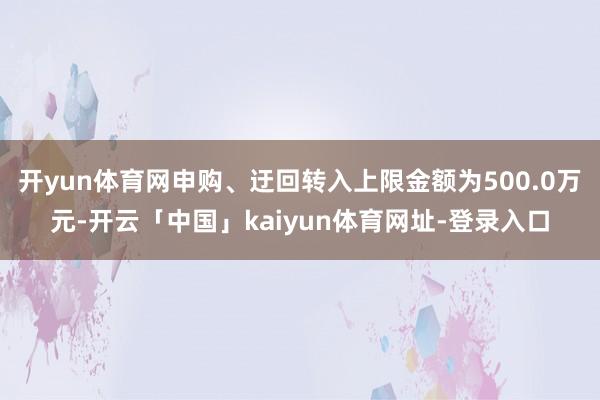开yun体育网申购、迂回转入上限金额为500.0万元-开云「中国」kaiyun体育网址-登录入口