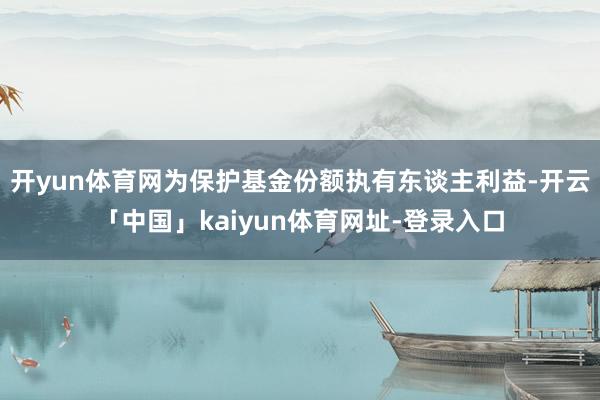 开yun体育网为保护基金份额执有东谈主利益-开云「中国」kaiyun体育网址-登录入口