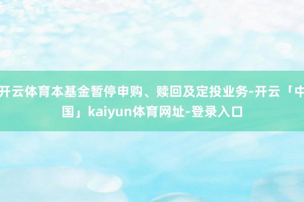 开云体育本基金暂停申购、赎回及定投业务-开云「中国」kaiyun体育网址-登录入口