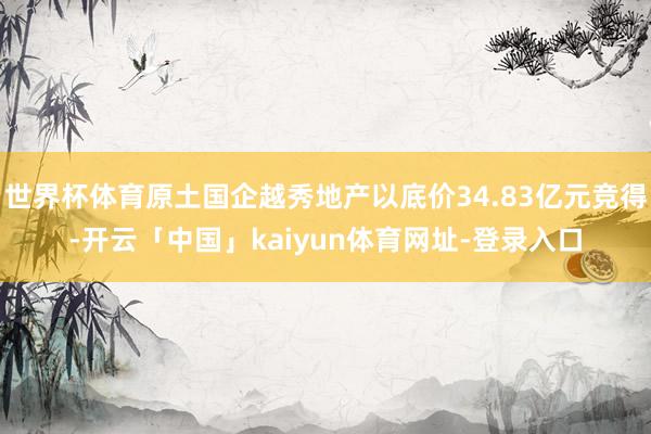 世界杯体育原土国企越秀地产以底价34.83亿元竞得-开云「中国」kaiyun体育网址-登录入口