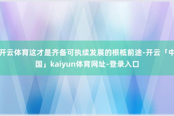 开云体育这才是齐备可执续发展的根柢前途-开云「中国」kaiyun体育网址-登录入口