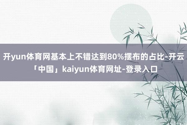 开yun体育网基本上不错达到80%摆布的占比-开云「中国」kaiyun体育网址-登录入口