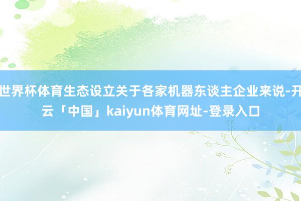 世界杯体育生态设立关于各家机器东谈主企业来说-开云「中国」kaiyun体育网址-登录入口