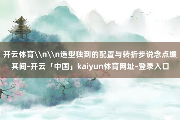 开云体育\n\n造型独到的配置与转折步说念点缀其间-开云「中国」kaiyun体育网址-登录入口