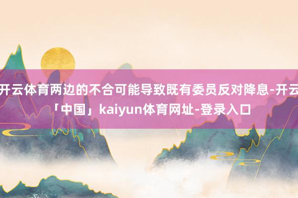 开云体育两边的不合可能导致既有委员反对降息-开云「中国」kaiyun体育网址-登录入口