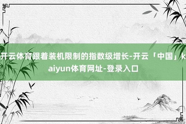 开云体育跟着装机限制的指数级增长-开云「中国」kaiyun体育网址-登录入口