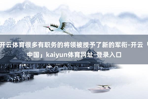 开云体育很多有职务的将领被授予了新的军衔-开云「中国」kaiyun体育网址-登录入口