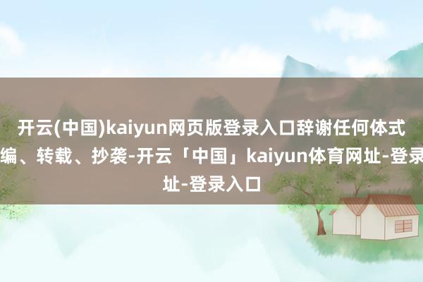 开云(中国)kaiyun网页版登录入口辞谢任何体式的改编、转载、抄袭-开云「中国」kaiyun体育网址-登录入口