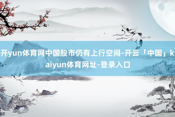 开yun体育网中国股市仍有上行空间-开云「中国」kaiyun体育网址-登录入口