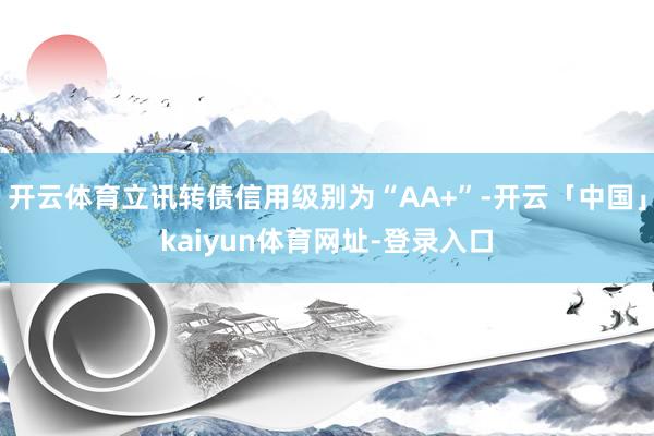 开云体育立讯转债信用级别为“AA+”-开云「中国」kaiyun体育网址-登录入口