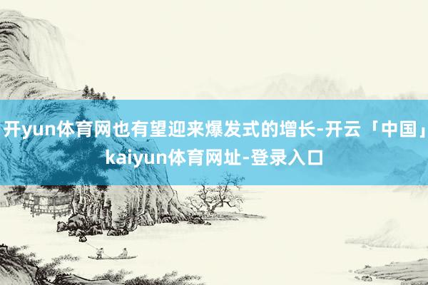开yun体育网也有望迎来爆发式的增长-开云「中国」kaiyun体育网址-登录入口