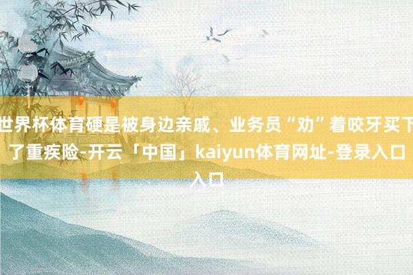 世界杯体育硬是被身边亲戚、业务员“劝”着咬牙买下了重疾险-开云「中国」kaiyun体育网址-登录入口