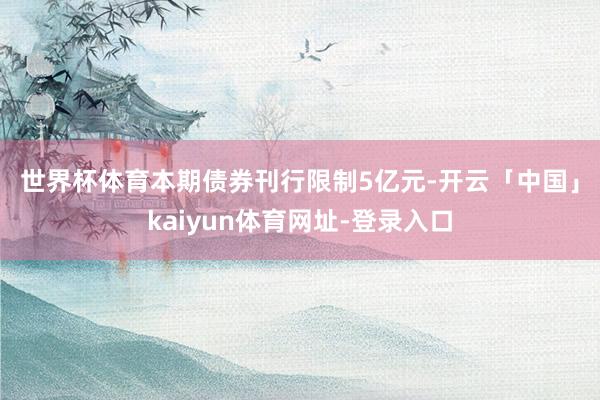 世界杯体育　　本期债券刊行限制5亿元-开云「中国」kaiyun体育网址-登录入口