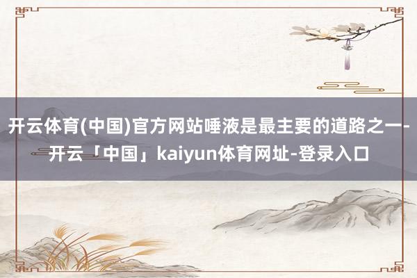 开云体育(中国)官方网站唾液是最主要的道路之一-开云「中国」kaiyun体育网址-登录入口