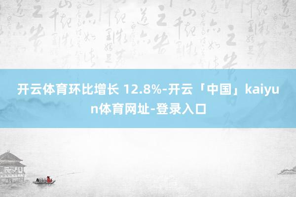 开云体育环比增长 12.8%-开云「中国」kaiyun体育网址-登录入口